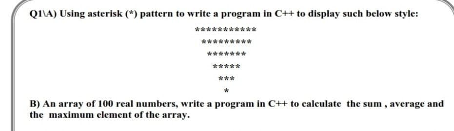 QI\A) Using asterisk (*) pattern to write a program in C++ to display such below style:
****
**
*********
*******
*****
***
B) An array of 100 real numbers, write a program in C++ to calculate the sum , average and
the maximum element of the array.
