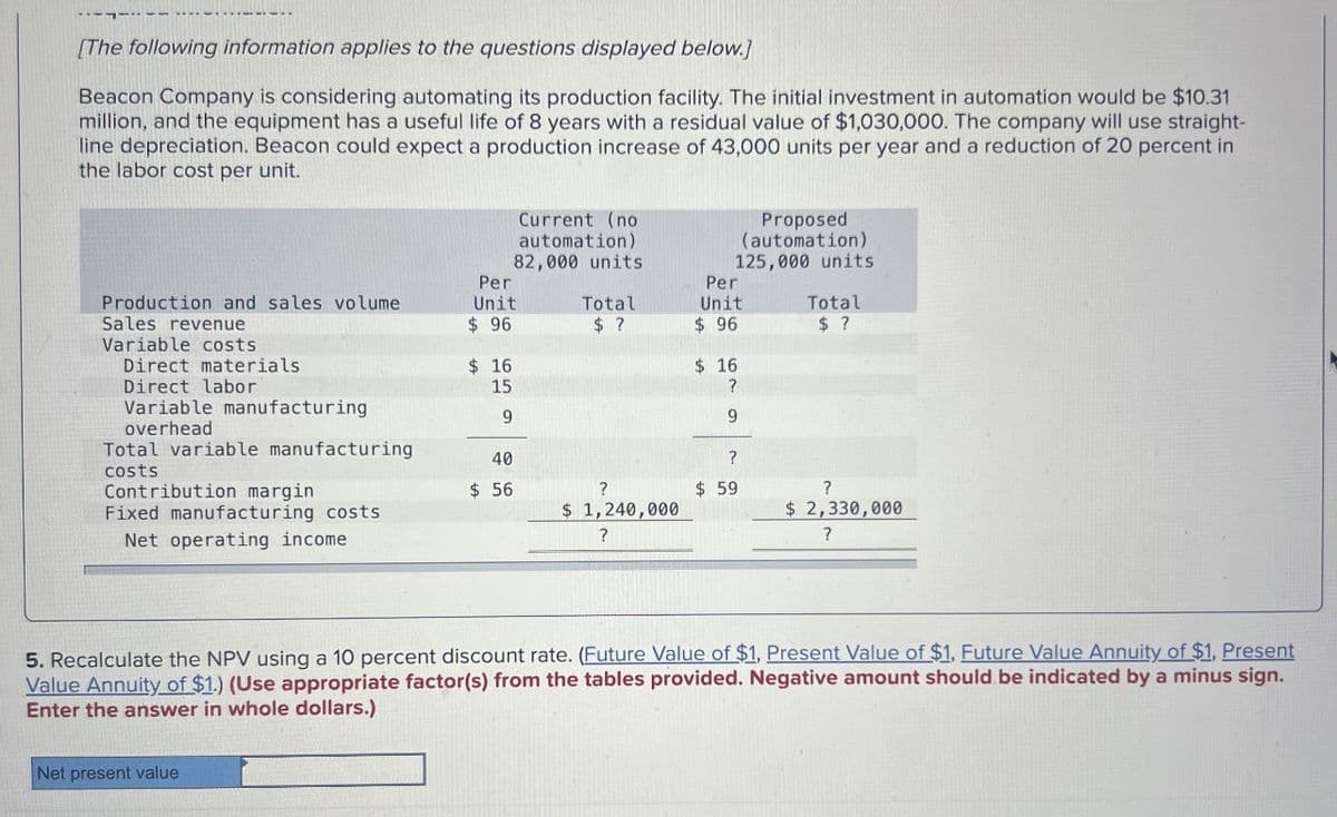 [The following information applies to the questions displayed below.]
Beacon Company is considering automating its production facility. The initial investment in automation would be $10.31
million, and the equipment has a useful life of 8 years with a residual value of $1,030,000. The company will use straight-
line depreciation. Beacon could expect a production increase of 43,000 units per year and a reduction of 20 percent in
the labor cost per unit.
Current (no
automation)
82,000 units
Proposed
(automation)
125,000 units
Production and sales volume
Per
Unit
Per
Total
Unit
Total
Sales revenue
Variable costs
Direct materials
Direct labor
Variable manufacturing
$ 96
$ ?
$ 96
$ ?
$ 16
$ 16
15
?
9
9
costs
overhead
Total variable manufacturing
Contribution margin
40
?
$ 56
?
$ 59
?
Fixed manufacturing costs
$ 1,240,000
$ 2,330,000
Net operating income.
?
?
5. Recalculate the NPV using a 10 percent discount rate. (Future Value of $1, Present Value of $1, Future Value Annuity of $1, Present
Value Annuity of $1.) (Use appropriate factor(s) from the tables provided. Negative amount should be indicated by a minus sign.
Enter the answer in whole dollars.)
Net present value