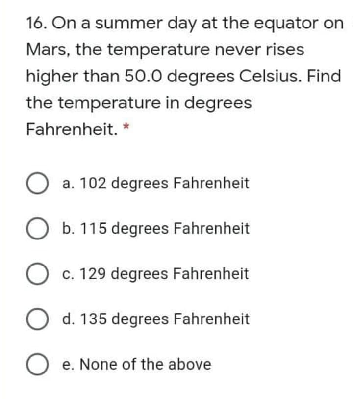 16. On a summer day at the equator on
Mars, the temperature never rises
higher than 50.0 degrees Celsius. Find
the temperature in degrees
Fahrenheit. *
O a. 102 degrees Fahrenheit
O b. 115 degrees Fahrenheit
c. 129 degrees Fahrenheit
O d. 135 degrees Fahrenheit
O e. None of the above
е.

