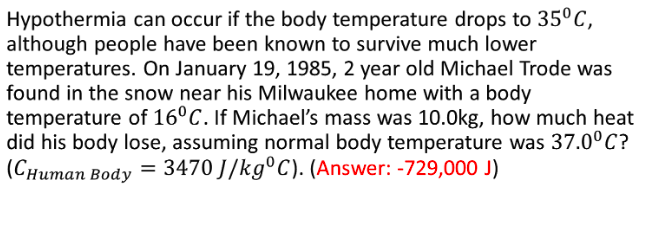Hypothermia can occur if the body temperature drops to 35°C,
although people have been known to survive much lower
temperatures. On January 19, 1985, 2 year old Michael Trode was
found in the snow near his Milwaukee home with a body
temperature of 16°C. If Michael's mass was 10.0kg, how much heat
did his body lose, assuming normal body temperature was 37.0°C?
(Снитап Вody
3470 J/kg°C). (Answer: -729,000 J)
