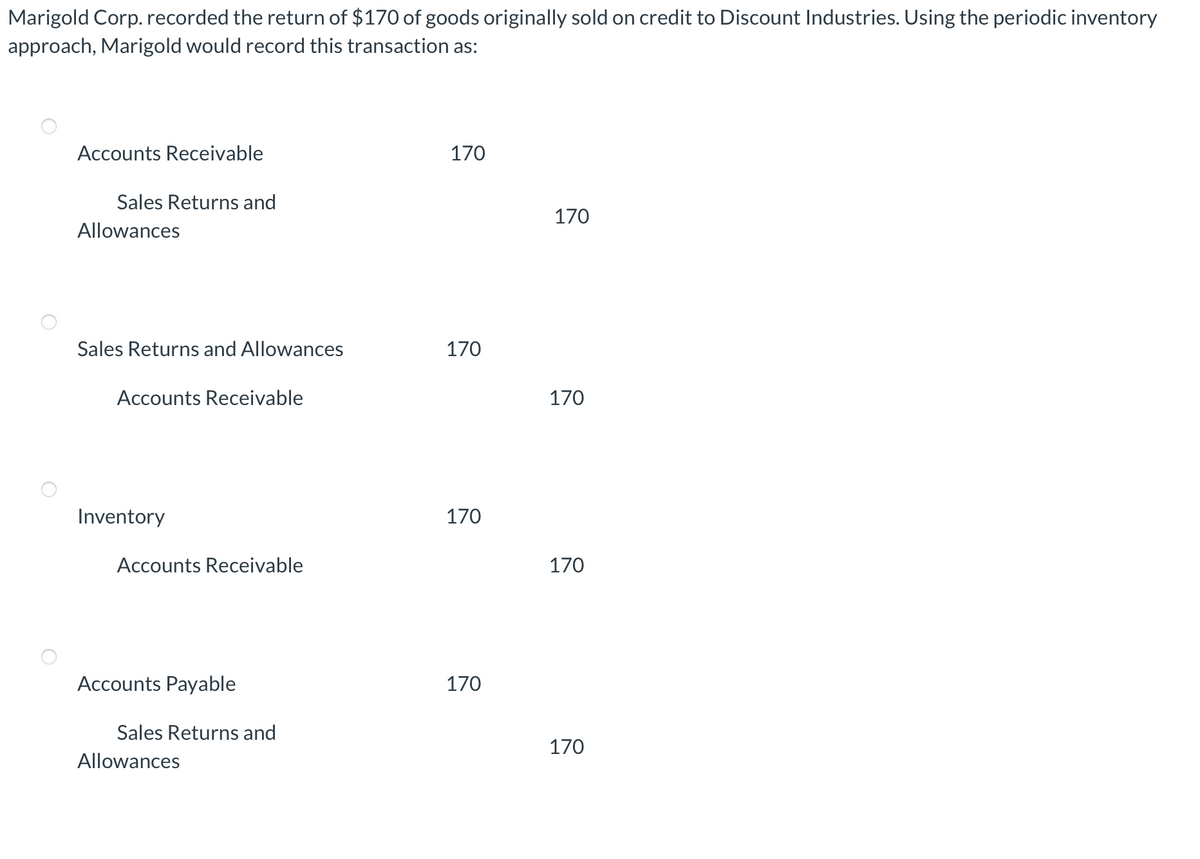 Marigold Corp. recorded the return of $170 of goods originally sold on credit to Discount Industries. Using the periodic inventory
approach, Marigold would record this transaction as:
Accounts Receivable
170
Sales Returns and
170
Allowances
Sales Returns and Allowances
170
Accounts Receivable
170
Inventory
170
Accounts Receivable
170
Accounts Payable
170
Sales Returns and
170
Allowances
