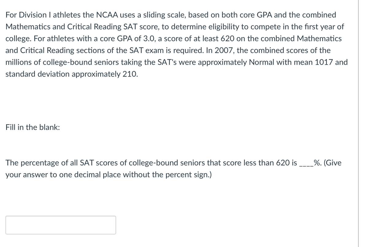 For Division I athletes the NCAA uses a sliding scale, based on both core GPA and the combined
Mathematics and Critical Reading SAT score, to determine eligibility to compete in the first year of
college. For athletes with a core GPA of 3.0, a score of at least 620 on the combined Mathematics
and Critical Reading sections of the SAT exam is required. In 2007, the combined scores of the
millions of college-bound seniors taking the SAT's were approximately Normal with mean 1017 and
standard deviation approximately 210.
Fill in the blank:
The percentage of all SAT scores of college-bound seniors that score less than 620 is
_%. (Give
your answer to one decimal place without the percent sign.)
