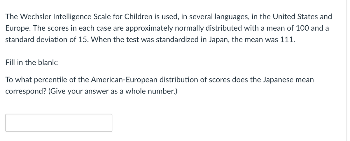 The Wechsler Intelligence Scale for Children is used, in several languages, in the United States and
Europe. The scores in each case are approximately normally distributed with a mean of 100 and a
standard deviation of 15. When the test was standardized in Japan, the mean was 111.
Fill in the blank:
To what percentile of the American-European distribution of scores does the Japanese mean
correspond? (Give your answer as a whole number.)
