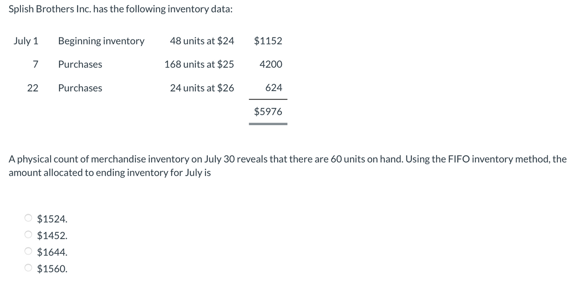 Splish Brothers Inc. has the following inventory data:
July 1
Beginning inventory
48 units at $24
$1152
7
Purchases
168 units at $25
4200
22
Purchases
24 units at $26
624
$5976
A physical count of merchandise inventory on July 30 reveals that there are 60 units on hand. Using the FIFO inventory method, the
amount allocated to ending inventory for July is
$1524.
O $1452.
O $1644.
O $1560.
