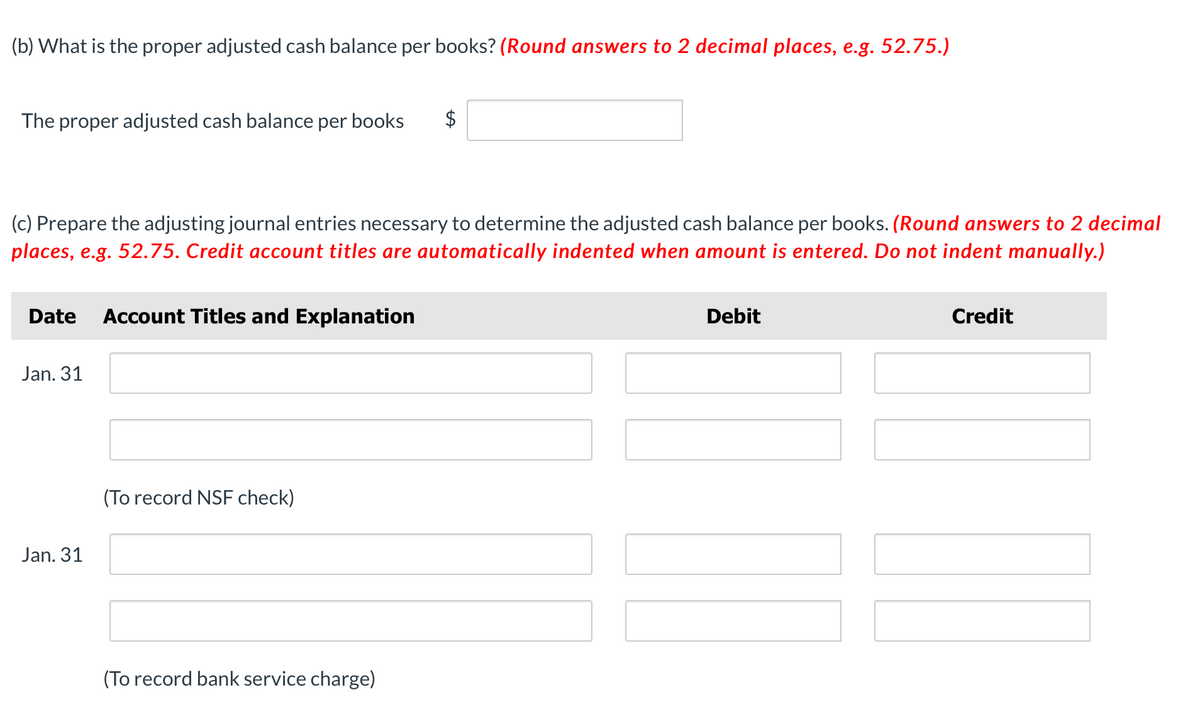 (b) What is the proper adjusted cash balance per books? (Round answers to 2 decimal places, e.g. 52.75.)
The proper adjusted cash balance per books
$
(c) Prepare the adjusting journal entries necessary to determine the adjusted cash balance per books. (Round answers to 2 decimal
places, e.g. 52.75. Credit account titles are automatically indented when amount is entered. Do not indent manually.)
Date
Account Titles and Explanation
Debit
Credit
Jan. 31
(To record NSF check)
Jan. 31
(To record bank service charge)
