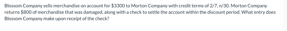 Blossom Company sells merchandise on account for $3300 to Morton Company with credit terms of 2/7, n/30. Morton Company
returns $800 of merchandise that was damaged, along with a check to settle the account within the discount period. What entry does
Blossom Company make upon receipt of the check?
