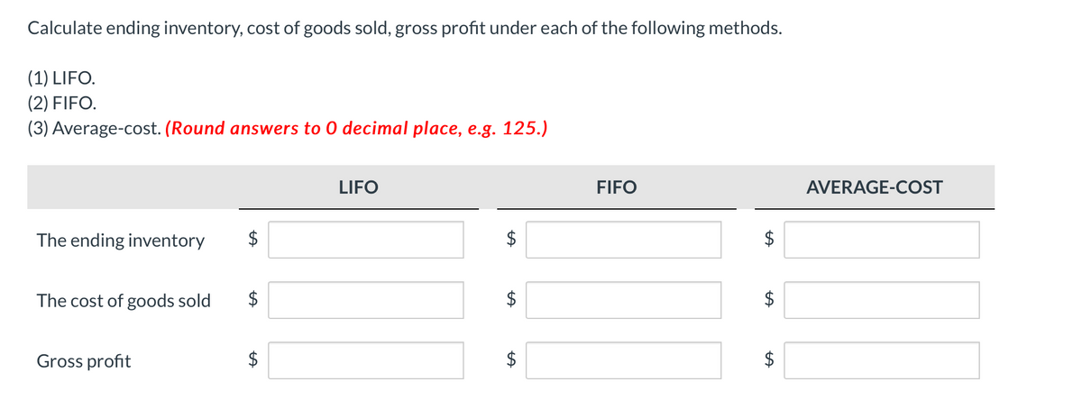 Calculate ending inventory, cost of goods sold, gross profit under each of the following methods.
(1) LIFO.
(2) FIFO.
(3) Average-cost. (Round answers to 0 decimal place, e.g. 125.)
LIFO
FIFO
AVERAGE-COST
The ending inventory
$
The cost of goods sold
$
$
Gross profit
$
$
%24
%24
%24
%24
%24
%24
%24

