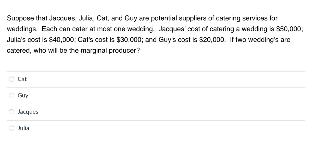 Suppose that Jacques, Julia, Cat, and Guy are potential suppliers of catering services for
weddings. Each can cater at most one wedding. Jacques' cost of catering a wedding is $50,000;
Julia's cost is $40,000; Cat's cost is $30,000; and Guy's cost is $20,000. If two wedding's are
catered, who will be the marginal producer?
Cat
Guy
Jacques
Julia
