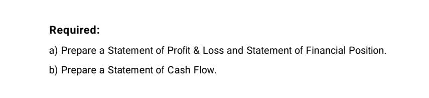 Required:
a) Prepare a Statement of Profit & Loss and Statement of Financial Position.
b) Prepare a Statement of Cash Flow.
