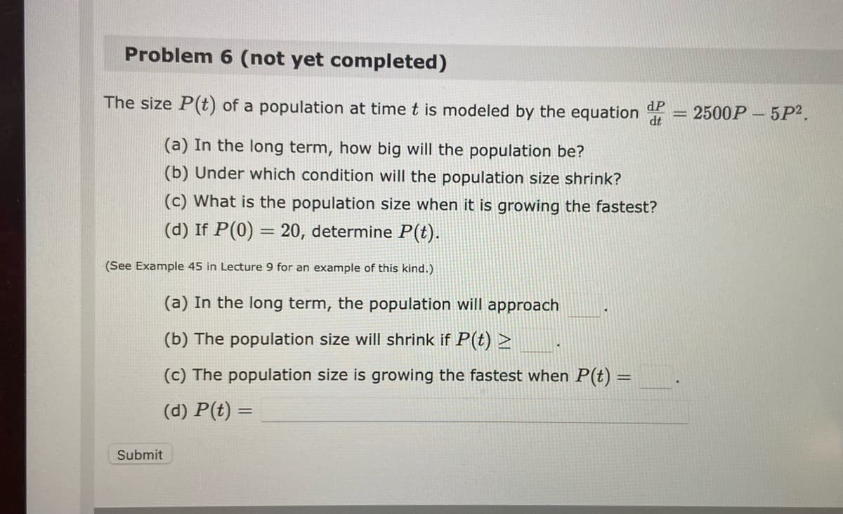 Problem 6 (not yet completed)
The size P(t) of a population at time t is modeled by the equation
(a) In the long term, how big will the population be?
(b) Under which condition will the population size shrink?
(c) What is the population size when it is growing the fastest?
(d) If P(0) = 20, determine P(t).
(See Example 45 in Lecture 9 for an example of this kind.)
(a) In the long term, the population will approach
(b) The population size will shrink if P(t) >
(c) The population size is growing the fastest when P(t) =
(d) P(t) =
Submit
dP
dt
= 2500P
5P².