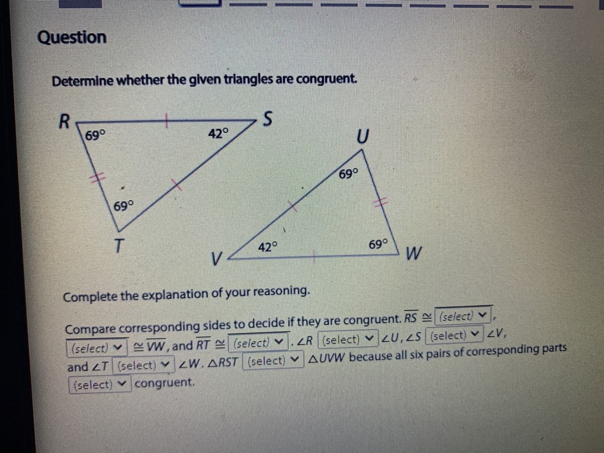 Question
Determine whether the given trlangles are congruent.
69°
42°
U
690
69°
T.
42°
V
69°
W
Complete the explanation of your reasoning.
Compare corresponding sides to decide if they are congruent. RS (select) v
(select) v
E W, and RT select) v
and zT (select) v W. ARST (select)
ZR (select) v 2U,2S (select) V,
v AUVW because all six pairs of corresponding parts
(select) congruent.

