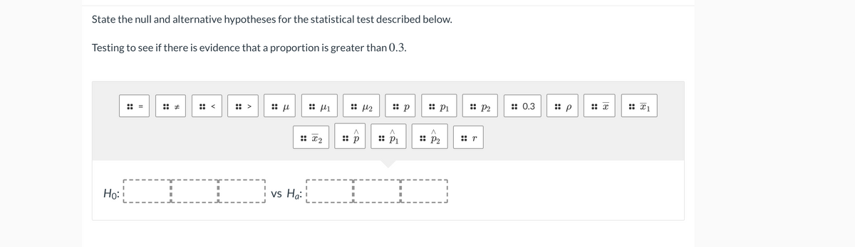 State the null and alternative hypotheses for the statistical test described below.
Testing to see if there is evidence that a proportion is greater than 0.3.
:: µ2
:: p
: P1
:: P2
:: 0.3
:: x1
:: <
:: >
:: x2
:: P1
: P2
el ::
Ho:
i vs Ha:
::
::
