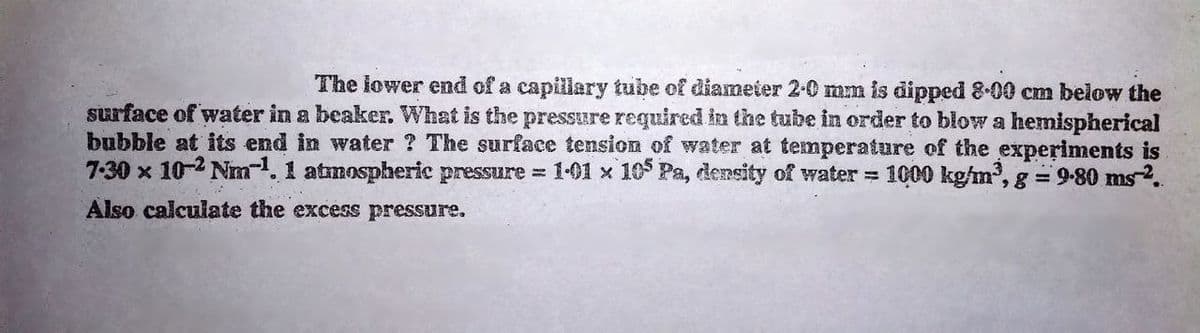 The lower end of a capillary tube of diameier 2-0 mm is dipped 8-00 cm below the
surface of water in a beaker. What is the pressure required in the tube in order to blow a hemispherical
bubble at its end in water ? The surface tension of water at temperature of the experiments is
1000 kg/m, g = 9-80 ms-2.
7-30 x 10-2 Nm. 1 atmospheric pressure = 1-01 x 10 Pa, density of water =
Also calculate the excess pressure.
