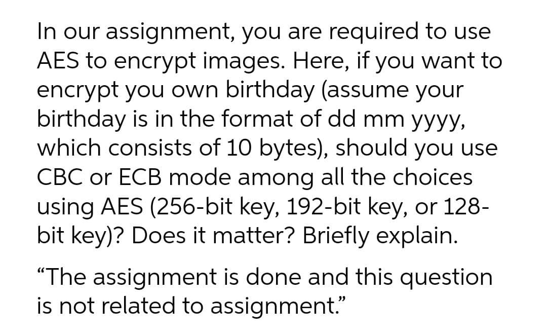 In our assignment, you are required to use
AES to encrypt images. Here, if you want to
encrypt you own birthday (assume your
birthday is in the format of dd mm yyyy,
which consists of 10 bytes), should you use
CBC or ECB mode among all the choices
using AES (256-bit key, 192-bit key, or 128-
bit key)? Does it matter? Briefly explain.
"The assignment is done and this question
is not related to assignment."
