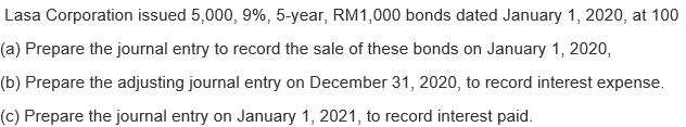 Lasa Corporation issued 5,000, 9%, 5-year, RM1,000 bonds dated January 1, 2020, at 100
(a) Prepare the journal entry to record the sale of these bonds on January 1, 2020,
(b) Prepare the adjusting journal entry on December 31, 2020, to record interest expense.
(c) Prepare the journal entry on January 1, 2021, to record interest paid.
