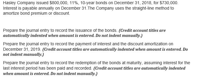 Hasley Company issued $800,000, 11%, 10-year bonds on December 31, 2018, for $730,000.
Interest is payable annually on December 31.The Company uses the straight-line method to
amortize bond premium or discount.
Prepare the journal entry to record the issuance of the bonds. (Credit account titles are
automatically indented when amount is entered. Do not indent manually.)
Prepare the journal entry to record the payment of interest and the discount amortization on
December 31, 2019. (Credit account titles are automatically indented when amount is entered. Do
not indent manually.)
Prepare the journal entry to record the redemption of the bonds at maturity, assuming interest for the
last interest period has been paid and recorded. (Credit account titles are automatically indented
when amount is entered. Do not indent manually.)
