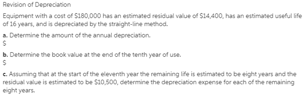 Revision of Depreciation
Equipment with a cost of $180,000 has an estimated residual value of $14,400, has an estimated useful life
of 16 years, and is depreciated by the straight-line method.
a. Determine the amount of the annual depreciation.
b. Determine the book value at the end of the tenth year of use.
c. Assuming that at the start of the eleventh year the remaining life is estimated to be eight years and the
residual value is estimated to be $10,500, determine the depreciation expense for each of the remaining
eight years.
