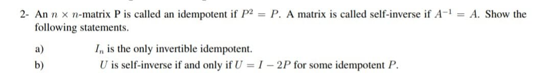 2- An n x n-matrix P is called an idempotent if P2 = P. A matrix is called self-inverse if A-¹ = A. Show the
following statements.
a)
b)
In is the only invertible idempotent.
U is self-inverse if and only if U = I -2P for some idempotent P.