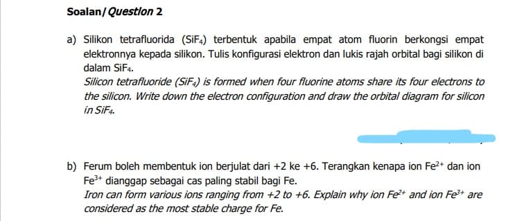 Soalan/Questlon 2
a) Silikon tetrafluorida (SIF4) terbentuk apabila empat atom fluorin berkongsi empat
elektronnya kepada silikon. Tulis konfigurasi elektron dan lukis rajah orbital bagi silikon di
dalam SiF4.
Silicon tetrafluoride (SiFa) is formed when four fluorine atoms share its four electrons to
the silicon. Write down the electron configuration and draw the orbital diagram for silicon
in SiF4.
b) Ferum boleh membentuk ion berjulat dari +2 ke +6. Terangkan kenapa ion Fe?+ dan ion
Fe* dianggap sebagai cas paling stabil bagi Fe.
Iron can form various ions ranging from +2 to +6. Explain why ion Fe* and ion Fe+ are
considered as the most stable charge for Fe.
