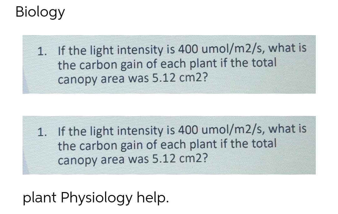 Biology
1. If the light intensity is 4000 umol/m2/s, what is
the carbon gain of each plant if the total
canopy area was 5.12 cm2?
1. If the light intensity is 400 umol/m2/s, what is
the carbon gain of each plant if the total
canopy area was 5.12 cm2?
plant Physiology help.
