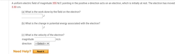 A uniform electric field of magnitude 355 N/C pointing in the positive x-direction acts on an electron, which is initially at rest. The electron has moved
3.30 cm.
(a) What is the work done by the field on the electron?
(b) What is the change in potential energy associated with the electron?
(c) What is the velocity of the electron?
magnitude
m/s
direction -Select- v
Need Help?
Read It
