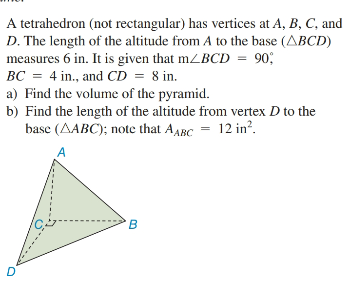 A tetrahedron (not rectangular) has vertices at A, B, C, and
D. The length of the altitude from A to the base (ABCD)
measures 6 in. It is given that mZBCD
BC = 4 in., and CD
a) Find the volume of the pyramid.
b) Find the length of the altitude from vertex D to the
base (AABC); note that AABC = 12 in?.
90;
8 in.
A
В
D
