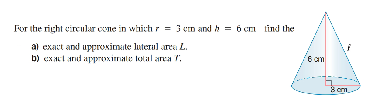 For the right circular cone in which r =
3 cm and h
6 cm find the
a) exact and approximate lateral area L.
b) exact and approximate total area T.
6 cm
3 ст.

