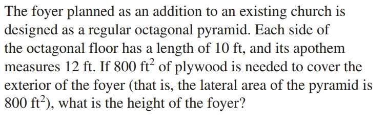 The foyer planned as an addition to an existing church is
designed as a regular octagonal pyramid. Each side of
the octagonal floor has a length of 10 ft, and its apothem
measures 12 ft. If 800 ft² of plywood is needed to cover the
exterior of the foyer (that is, the lateral area of the pyramid is
800 ft2), what is the height of the foyer?

