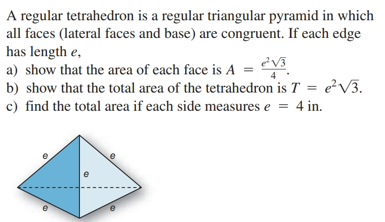 A regular tetrahedron is a regular triangular pyramid in which
all faces (lateral faces and base) are congruent. If each edge
has length e,
e?V3
a) show that the area of each face is A =
4
b) show that the total area of the tetrahedron is T =
e?V3.
c) find the total area if each side measures e
4 in.
e
e
e
