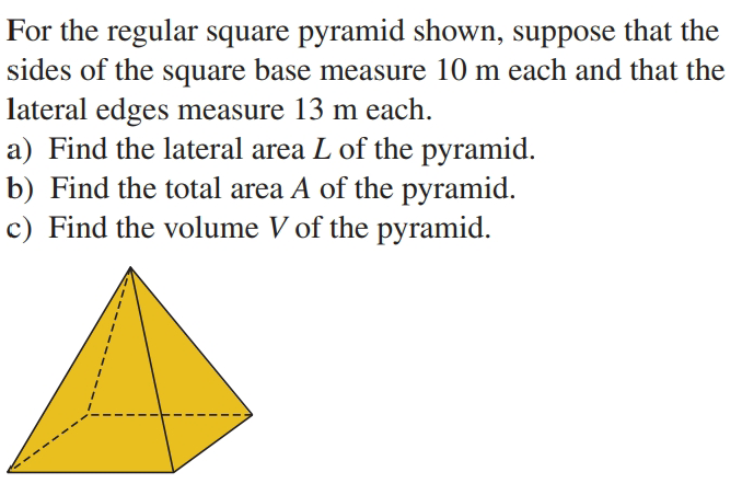 For the regular square pyramid shown, suppose that the
sides of the square base measure 10 m each and that the
lateral edges measure 13 m each.
a) Find the lateral area L of the pyramid.
b) Find the total area A of the pyramid.
c) Find the volume V of the pyramid.
