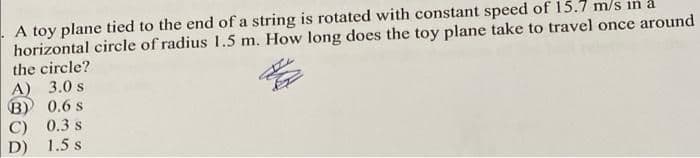 A toy plane tied to the end of a string is rotated with constant speed of 15.7 m/s in a
horizontal circle of radius 1.5 m. How long does the toy plane take to travel once around
the circle?
A) 3.0 s
B) 0.6 s
C) 0.3 s
D) 1.5 s
