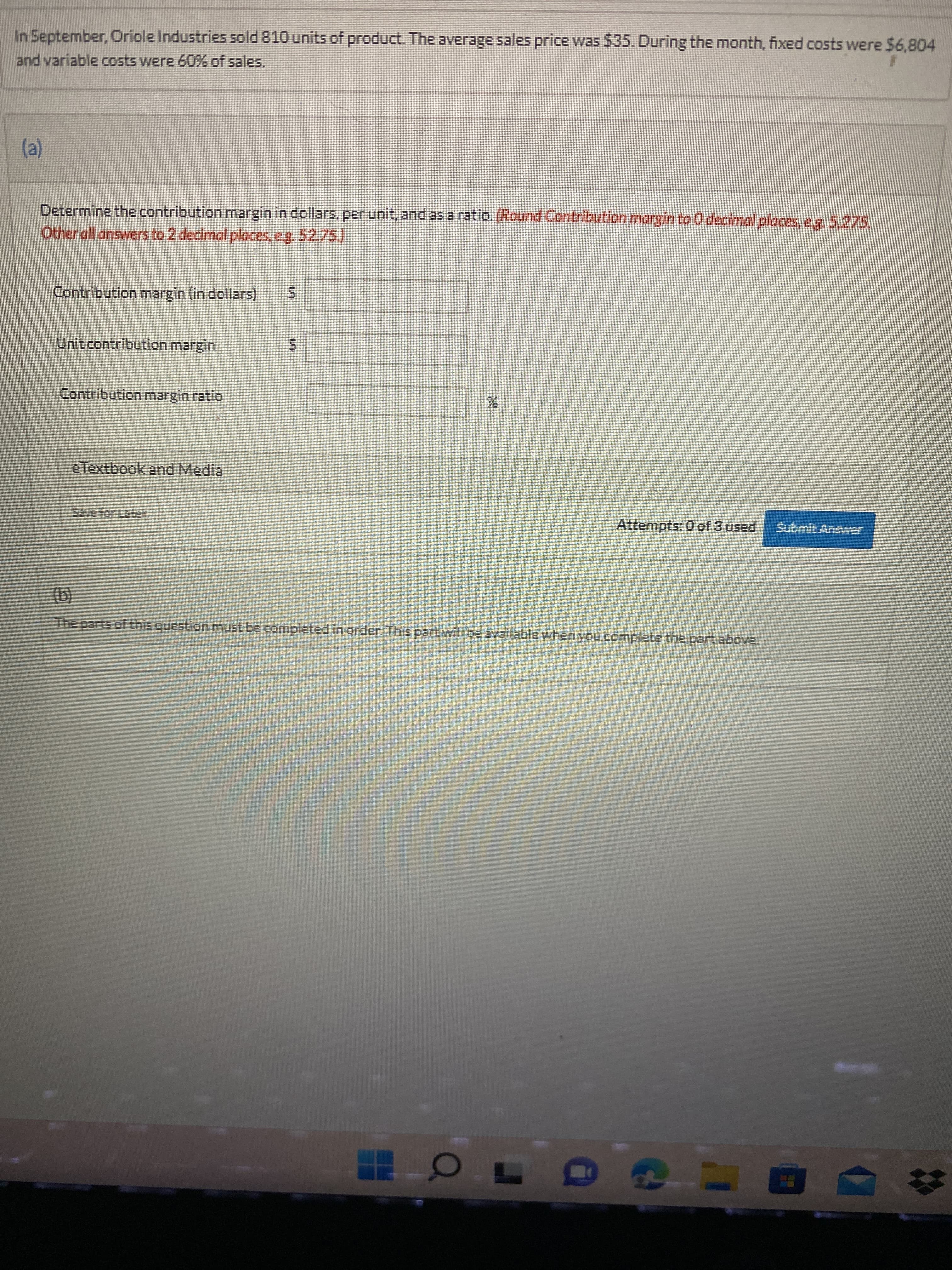 %24
%24
In September, Oriole Industries sold 810 units of product. The average sales price was $35. During the month, fixed costs were $6,804
and variable costs were 60% of sales.
(a)
Determine the contribution margin in dollars, per unit, and as a ratio. (Round Contribution margin to O decimal places, e.g. 5,275,
Other all answers to 2 decimal places, e.g. 52.75.)
Contribution margin (in dollars)
Unit contribution margin
Contribution margin ratio
e Textbook and Media
Attempts: 0 of 3 used
Submit Answer
(b)
The parts of this question must be completed in order. This part will be available when you complete the part above.
