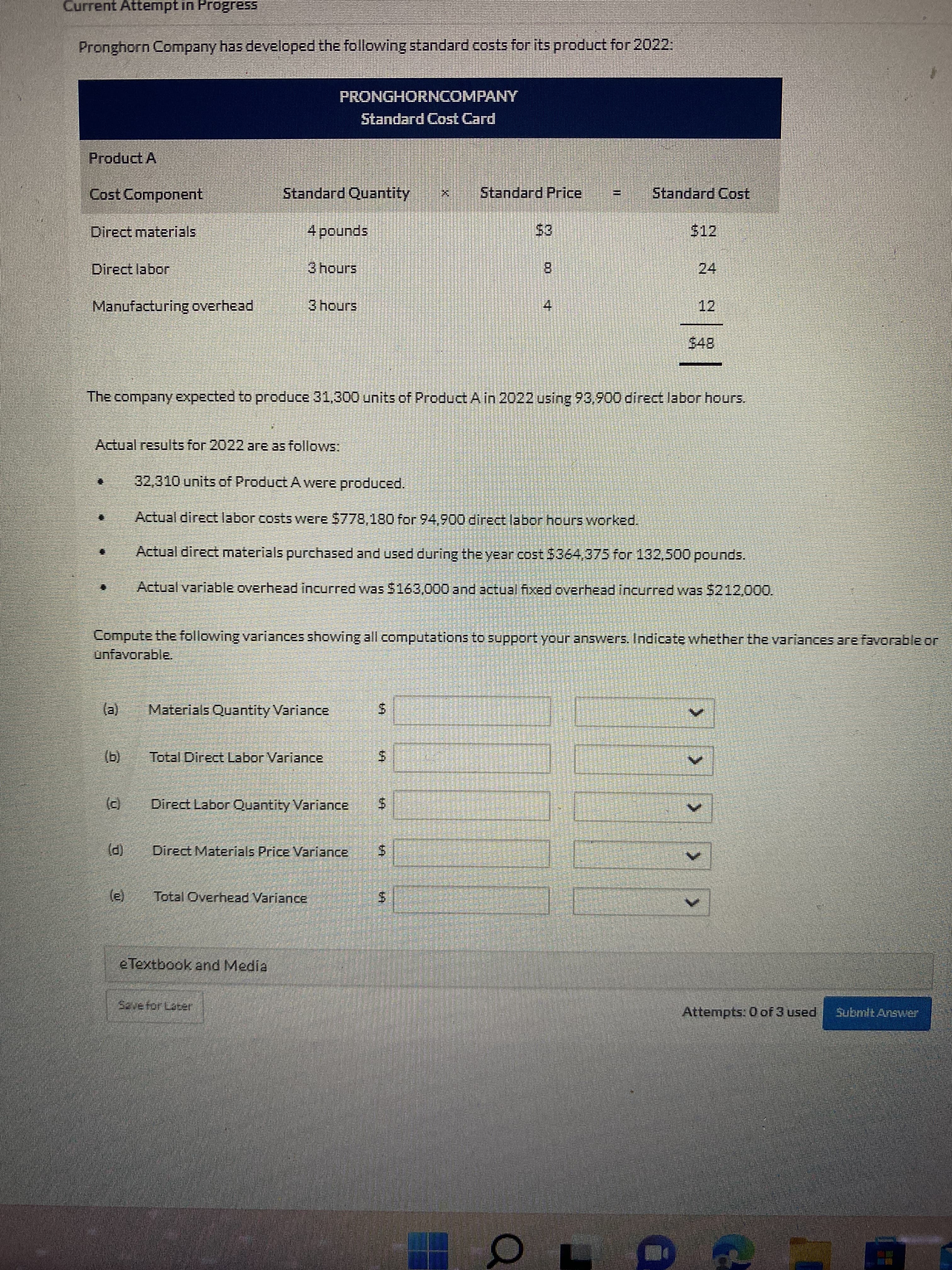 24
%24
%24
%24
%24
Current Attempt in Progress
Pronghorn Company has developed the following standard costs for its product for 2022:
PRONGHORNCOMPANY
Standard Cost Card
Product A
Cost Component
Standard Quantity
Standard Price
Standard Cost.
Direct materials,
$12
spunod
Direct labor
8.
Manufacturing overhead
3hours
12
4.
The company expected to produce 31,300 units of Product A in 2022 using 93,900 direct labor hours.
Actual results for 2022 are as follows:
32,310 units of Product A were produced.
Actual direct labor costs were $778,180 for 94,900 direct labor hours worked.
Actual direct materials purchased and used during the year cost $364,375 for 132,500 pounds.
Actual variable overhead incurred was $163,000 and actual fixed overhead incurred was 5212,000.
Compute the following variances showing all computations to support your answers. Indicate whether the variances are favorable or
unfavorable.
(e)
Materials Quantity Variance
()
Total Direct Labor Variance
(c)
Direct Labor Quantity Variance
(P)
Direct Materials Price Variance
Total Overhead Variance
e Textbook and Media
Szvefor Lacer
Attempts: 0 of 3 used
Submit Answer
