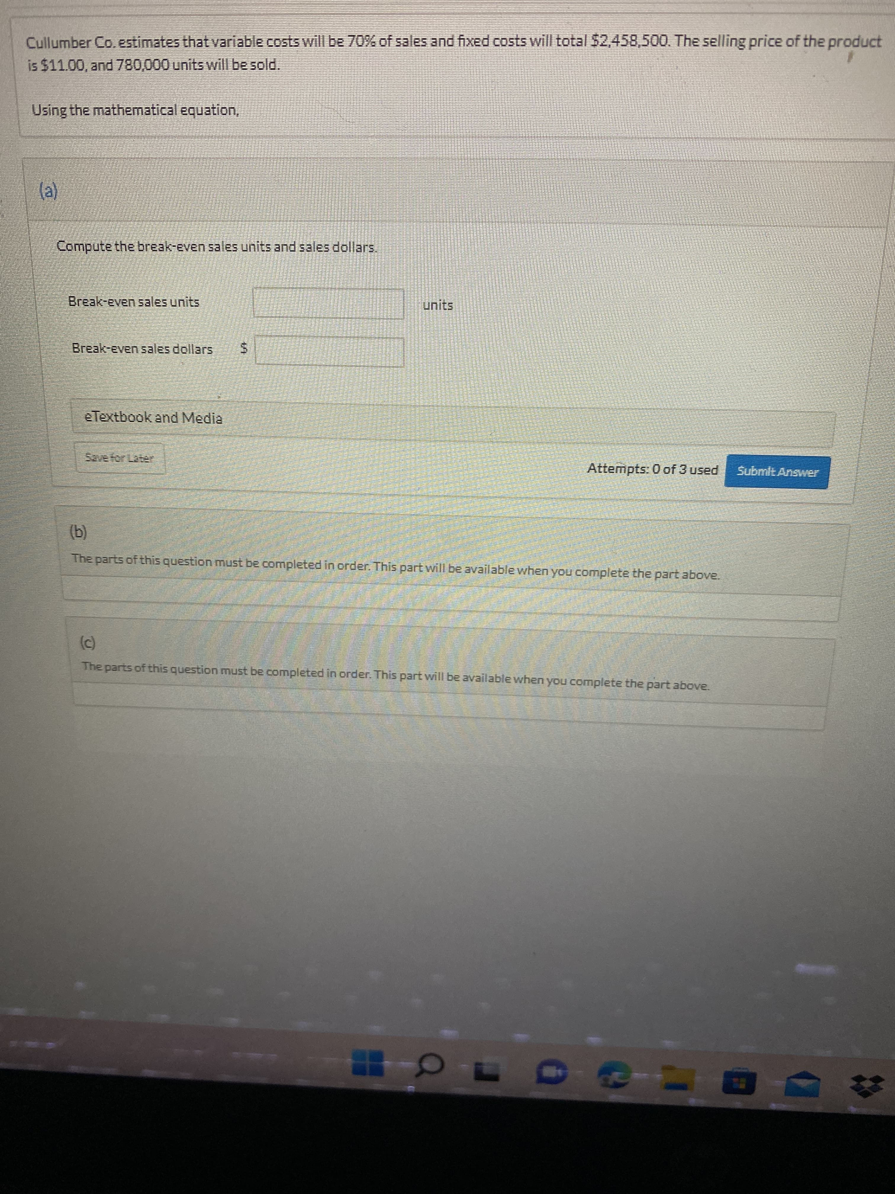 Cullumber Co.estimates that variable costs will be 70% of sales and fixed costs will total 52,458,500. The selling price of the product
is $11.00, and 780,000 units will be sold.
Using the mathematical equation,
Compute the break-even sales units and sales dollars.
Break-even sales units
Break-even sales dollars
eTextbook and Media
Attempts: 0 of 3 used
Submlt Answer
(b)
The parts of this question must be completed in order. This part will be available when you complete the part above.
The parts of this question must be completed in order. This part will be available when you complete the part above.

