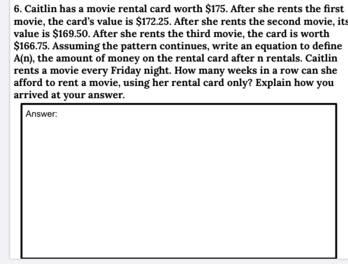 6. Caitlin has a movie rental card worth $175. After she rents the first
movie, the card's value is $172.25. After she rents the second movie, its
value is $169.50. After she rents the third movie, the card is worth
$166.75. Assuming the pattern continues, write an equation to define
A(n), the amount of money on the rental card after n rentals. Caitlin
rents a movie every Friday night. How many weeks in a row can she
afford to rent a movie, using her rental card only? Explain how you
arrived at your answer.
Answer:
