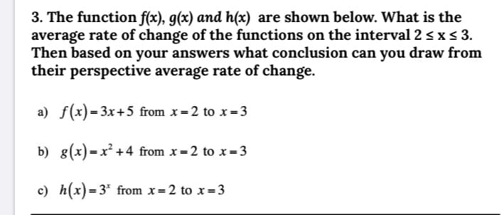 3. The function f(x), g(x) and h(x) are shown below. What is the
average rate of change of the functions on the interval 2 < x < 3.
Then based on your answers what conclusion can you draw from
their perspective average rate of change.
a) f(x)= 3x+5 from x =2 to x= 3
b) 8(x) = x² +4 from x = 2 to x=3
c) h(x)=3* from x=2 to x= 3
