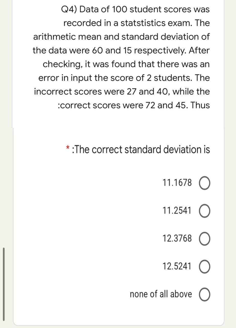 Q4) Data of 100 student scores was
recorded in a statstistics exam. The
arithmetic mean and standard deviation of
the data were 60 and 15 respectively. After
checking, it was found that there was an
error in input the score of 2 students. The
incorrect scores were 27 and 40, while the
:correct scores were 72 and 45. Thus
* :The correct standard deviation is
11.1678 O
11.2541 O
12.3768 O
12.5241 O
none of all above O