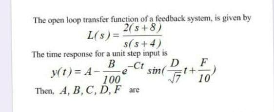 The open loop transfer function of a feedback system, is given by
2(s+8)
L(s) =
s(s+4)
The time response for a unit step input is
B-Ct
D
F
y(t)= A-
sin(
e
100
Then, A, B, C, D, F are
10
