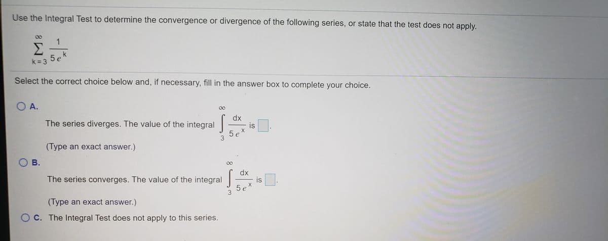 Use the Integral Test to determine the convergence or divergence of the following series, or state that the test does not apply.
1
Σ
5ek
k= 3
Select the correct choice below and, if necessary, fill in the answer box to complete your choice.
OA.
dx
is
5 ex
The series diverges. The value of the integral
(Type an exact answer.)
O B.
The series converges. The value of the integral
dx
is
5 ex
3
(Type an exact answer.)
O C. The Integral Test does not apply to this series.
