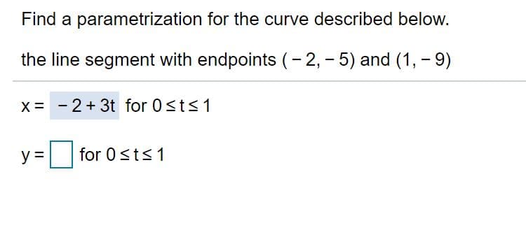 Find a parametrization for the curve described below.
the line segment with endpoints (- 2, - 5) and (1, - 9)
X = -2+ 3t for 0<ts1
y =
for 0sts1

