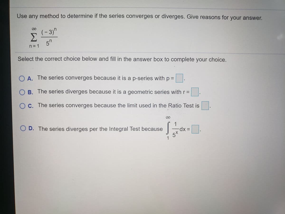 Use any method to determine if the series converges or diverges. Give reasons for your answer.
8.
(-3)"
Σ
5h
n = 1
Select the correct choice below and fill in the answer box to complete your choice.
O A. The series converges because it is a p-series with p =.
B. The series diverges because it is a geometric series with r =
O C. The series converges because the limit used in the Ratio Test is
O D. The series diverges per the Integral Test because
1
xp.
5*
1
