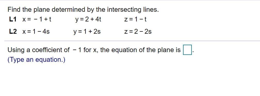 Find the plane determined by the intersecting lines.
L1 x = - 1+t
y = 2 + 4t
z = 1-t
L2 x = 1- 4s
y = 1+ 2s
Z = 2- 2s
Using a coefficient of
(Type an equation.)
- 1 for x, the equation of the plane is

