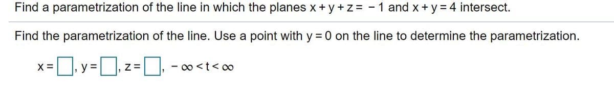 Find a parametrization of the line in which the planes x + y+z = - 1 and x +y = 4 intersect.
Find the parametrization of the line. Use a point with y = 0 on the line to determine the parametrization.
|, y =
- 00 <t< o0
X =
Z=
