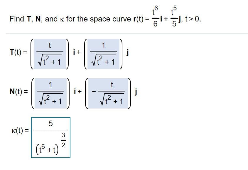 .6
t°
t°
Find T, N, and k for the space curve r(t) = i+ Gj, t>0.
1
T(t) =
i+
j
.2
+ 1
.2
+ 1
1
t
N(t) =
i+
+ 1
+ 1
K(t) =
2
+
LO
