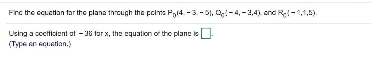 Find the equation for the plane through the points Po(4, – 3, - 5), Qo(- 4, - 3,4), and Ro(- 1,1,5).
Using a coefficient of - 36 for x, the equation of the plane is
(Type an equation.)
