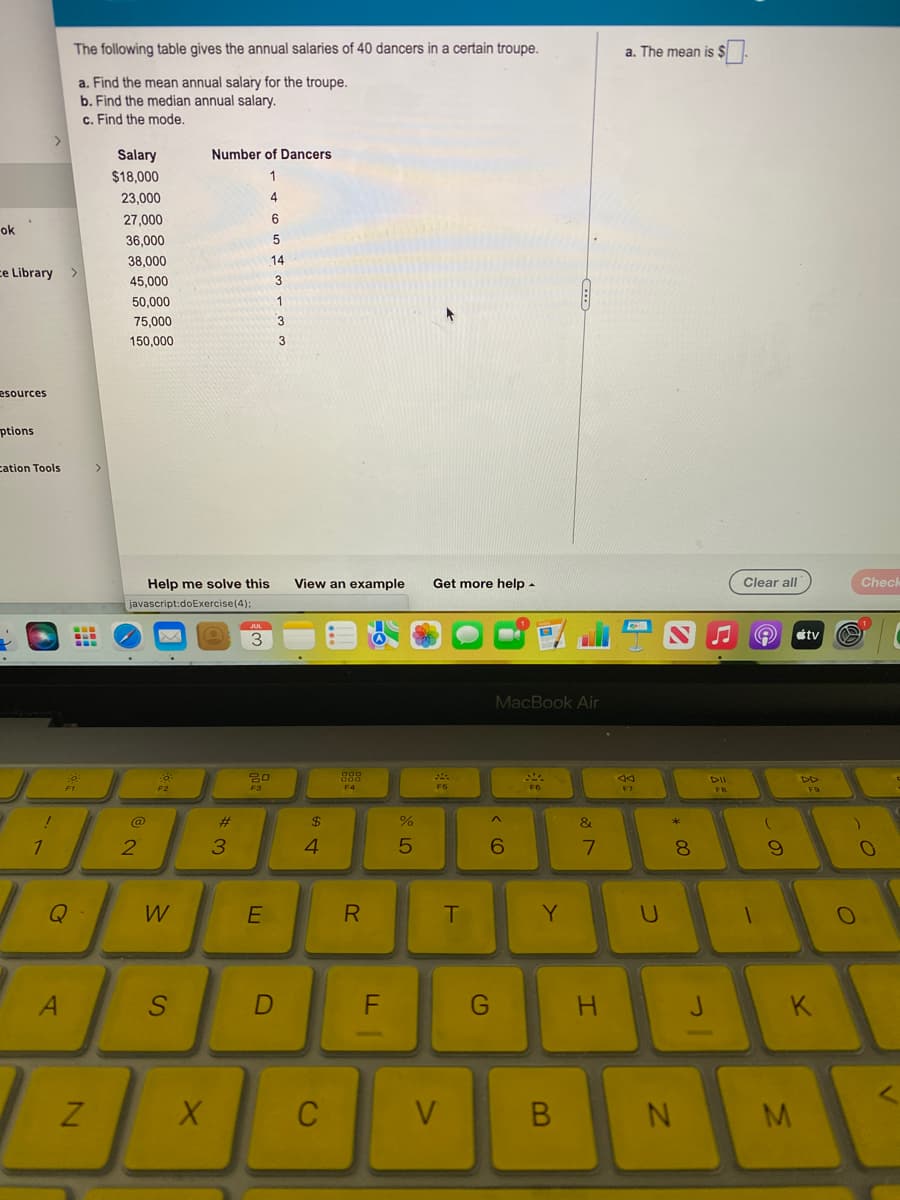 ok
.
ce Library >
esources
ptions
cation Tools
J
!
1
The following table gives the annual salaries of 40 dancers in a certain troupe.
a. Find the mean annual salary for the troupe.
b. Find the median annual salary.
c. Find the mode.
A
A Fo
N
Salary
$18,000
23,000
27,000
36,000
38,000
45,000
50,000
75,000
150,000
Help me solve this
javascript:doExercise (4);
2
0
F2
W
S
Number of Dancers
X
#
3
JUL
3
4
E
6
5
14
3
1
20
F3
D
3
3
View an example Get more help.
$
4
C
888
F4
R
F
%
5
F5
V
T
MacBook Air
6
G
F6
Y
B
&
7
H
a. The mean is $
6
F7
U
NJ
*
8
N
J
DII
FB
Clear all
stv
Ⓒ
(
9
DD
M
FO
K
@
O
Check
0
A