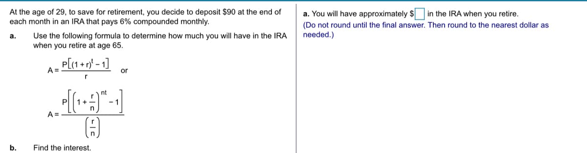 At the age of 29, to save for retirement, you decide to deposit $90 at the end of
each month in an IRA that pays 6% compounded monthly.
a. You will have approximately $
in the IRA when you retire.
(Do not round until the final answer. Then round to the nearest dollar as
Use the following formula to determine how much you will have in the IRA
when you retire at age 65.
а.
needed.)
P[(1 + r)* - 1]
A =
or
nt
1+
A =
b.
Find the interest.
