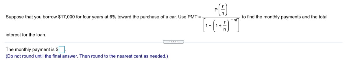 Suppose that you borrow $17,000 for four years at 6% toward the purchase of a car. Use PMT =
to find the monthly payments and the total
- nt
1 -
interest for the loan.
.....
The monthly payment is $.
(Do not round until the final answer. Then round to the nearest cent as needed.)

