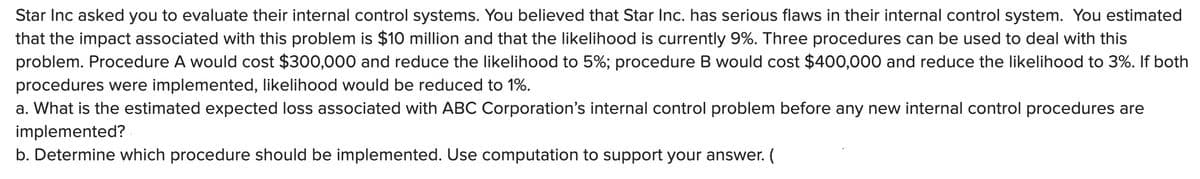 Star Inc asked you to evaluate their internal control systems. You believed that Star Inc. has serious flaws in their internal control system. You estimated
that the impact associated with this problem is $10 million and that the likelihood is currently 9%. Three procedures can be used to deal with this
problem. Procedure A would cost $300,000 and reduce the likelihood to 5%; procedure B would cost $400,000 and reduce the likelihood to 3%. If both
procedures were implemented, likelihood would be reduced to 1%.
a. What is the estimated expected loss associated with ABC Corporation's internal control problem before any new internal control procedures are
implemented?
b. Determine which procedure should be implemented. Use computation to support your answer. (
