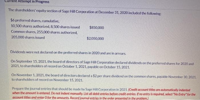 Current Attempt in Progress
The shareholders' equity section of Sage Hill Corporation at December 31, 2020 included the following:
$6 preferred shares, cumulative,
10,500 shares authorized, 8,500 shares issued
$850,000
Common shares, 255,000 shares authorized,
205,000 shares issued
$2,050,000
Dividends were not declared on the preferred shares in 2020 and are in arrears.
On September 15, 2021, the board of directors of Sage Hill Corporation declared dividends on the preferred shares for 2020 and
2021, to shareholders of record on October 1. 2021, payable on October 15, 2021.
On November 1, 2021, the board of directors declared a $2 per share dividend on the common shares, payable November 30, 2021,
to sharcholders of record on November 15, 2021.
Prepare the journal entries that should be made by Sage Hill Corporation in 2021. (Credit account titles are automatically indented
when the amount is entered. Do not indent manually. List all debit entries before credit entries. If no entry is required, select "No Entry" for the
account titles and enter O for the amounts. Record journal entries in the order presented in the problem.)
